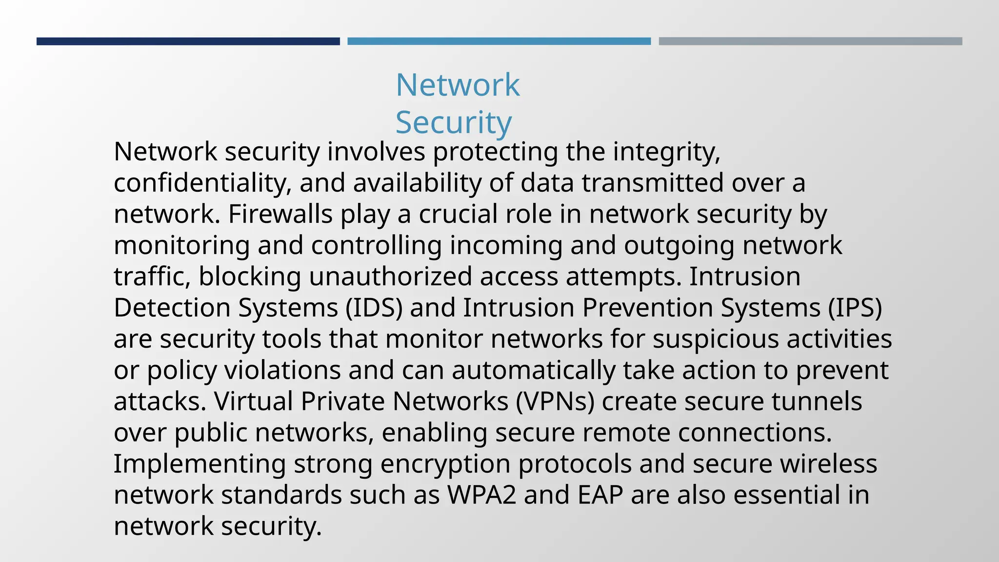 Network
Security
Network security involves protecting the integrity,
confidentiality, and availability of data transmitted over a
network. Firewalls play a crucial role in network security by
monitoring and controlling incoming and outgoing network
traffic, blocking unauthorized access attempts. Intrusion
Detection Systems (IDS) and Intrusion Prevention Systems (IPS)
are security tools that monitor networks for suspicious activities
or policy violations and can automatically take action to prevent
attacks. Virtual Private Networks (VPNs) create secure tunnels
over public networks, enabling secure remote connections.
Implementing strong encryption protocols and secure wireless
network standards such as WPA2 and EAP are also essential in
network security.
 