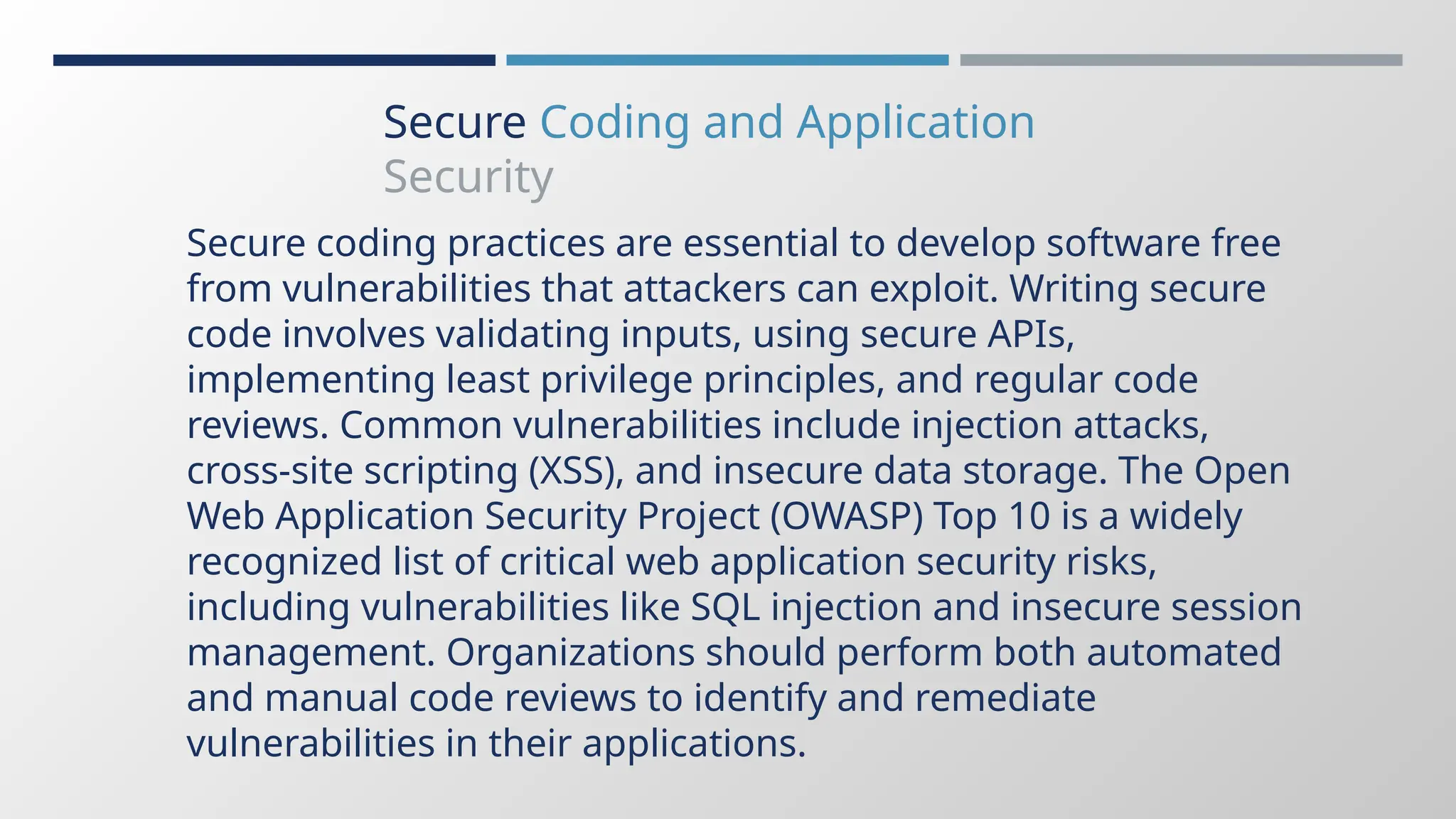 Secure Coding and Application
Security
Secure coding practices are essential to develop software free
from vulnerabilities that attackers can exploit. Writing secure
code involves validating inputs, using secure APIs,
implementing least privilege principles, and regular code
reviews. Common vulnerabilities include injection attacks,
cross-site scripting (XSS), and insecure data storage. The Open
Web Application Security Project (OWASP) Top 10 is a widely
recognized list of critical web application security risks,
including vulnerabilities like SQL injection and insecure session
management. Organizations should perform both automated
and manual code reviews to identify and remediate
vulnerabilities in their applications.
 