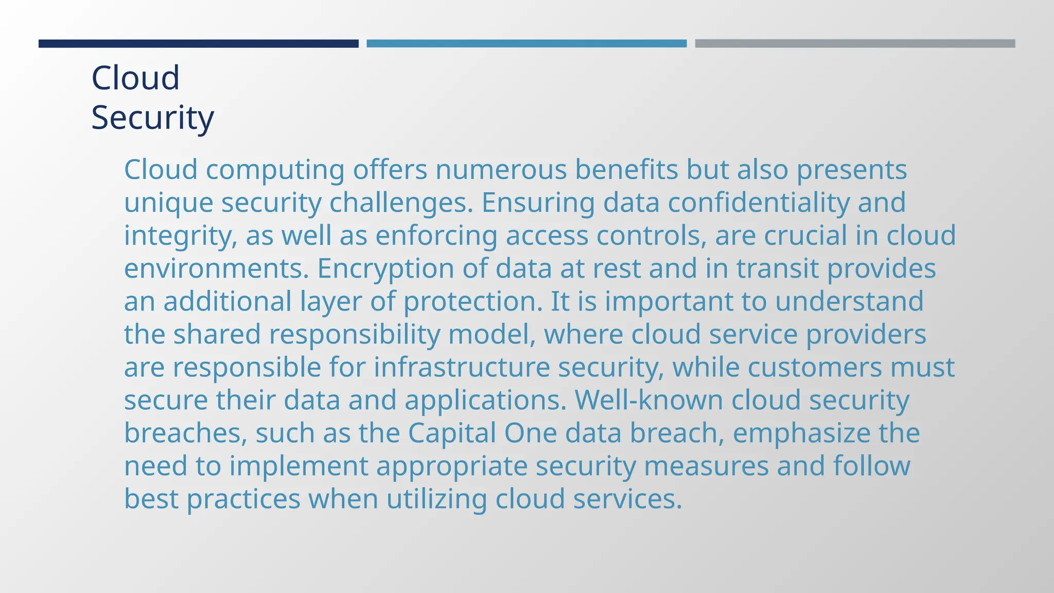 Cloud
Security
Cloud computing offers numerous benefits but also presents
unique security challenges. Ensuring data confidentiality and
integrity, as well as enforcing access controls, are crucial in cloud
environments. Encryption of data at rest and in transit provides
an additional layer of protection. It is important to understand
the shared responsibility model, where cloud service providers
are responsible for infrastructure security, while customers must
secure their data and applications. Well-known cloud security
breaches, such as the Capital One data breach, emphasize the
need to implement appropriate security measures and follow
best practices when utilizing cloud services.
 