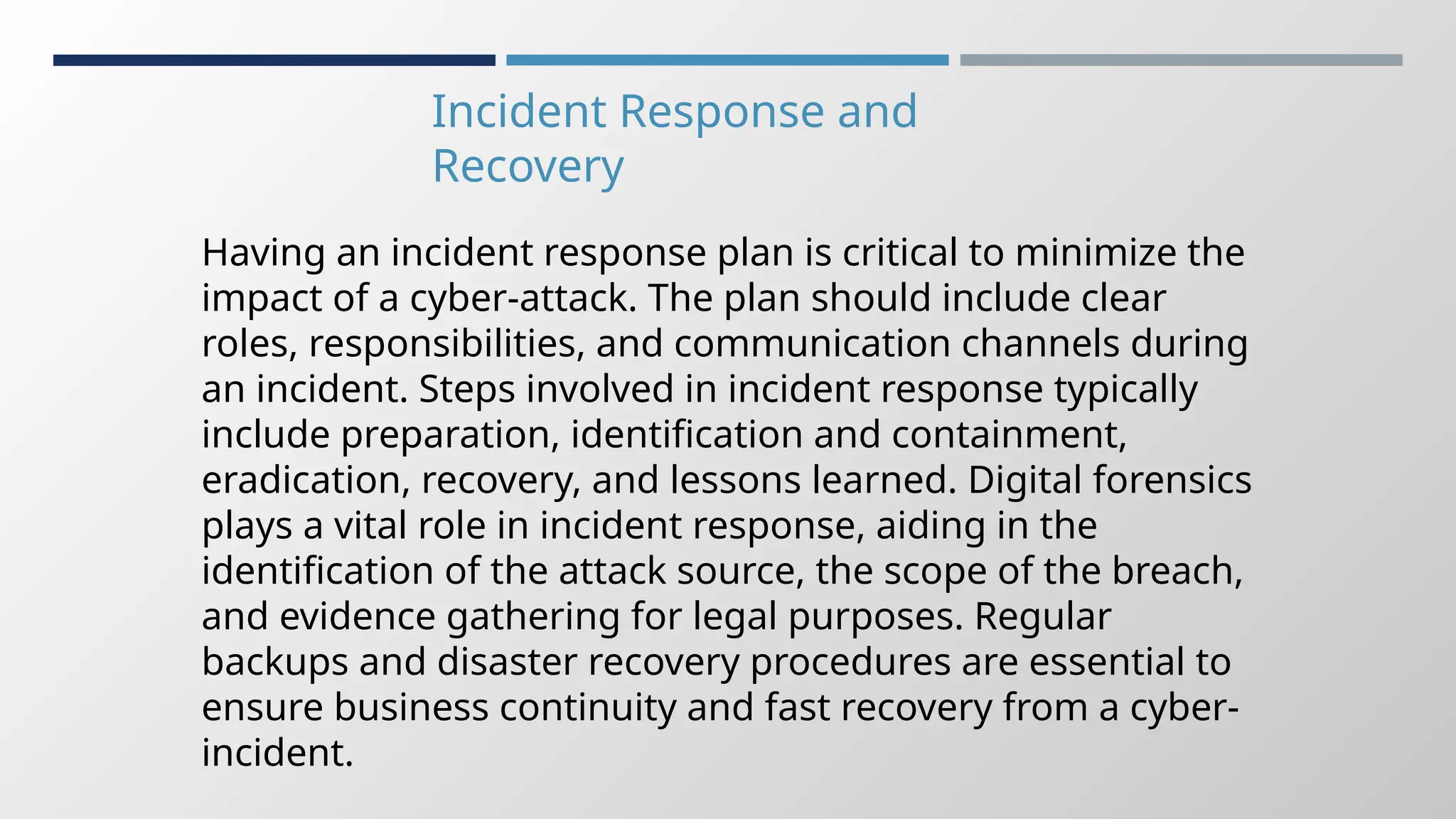Incident Response and
Recovery
Having an incident response plan is critical to minimize the
impact of a cyber-attack. The plan should include clear
roles, responsibilities, and communication channels during
an incident. Steps involved in incident response typically
include preparation, identification and containment,
eradication, recovery, and lessons learned. Digital forensics
plays a vital role in incident response, aiding in the
identification of the attack source, the scope of the breach,
and evidence gathering for legal purposes. Regular
backups and disaster recovery procedures are essential to
ensure business continuity and fast recovery from a cyber-
incident.
 
