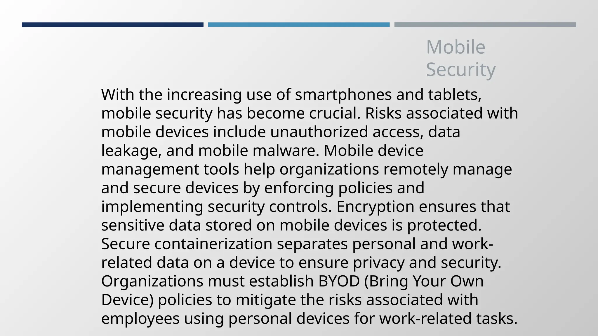 Mobile
Security
With the increasing use of smartphones and tablets,
mobile security has become crucial. Risks associated with
mobile devices include unauthorized access, data
leakage, and mobile malware. Mobile device
management tools help organizations remotely manage
and secure devices by enforcing policies and
implementing security controls. Encryption ensures that
sensitive data stored on mobile devices is protected.
Secure containerization separates personal and work-
related data on a device to ensure privacy and security.
Organizations must establish BYOD (Bring Your Own
Device) policies to mitigate the risks associated with
employees using personal devices for work-related tasks.
 