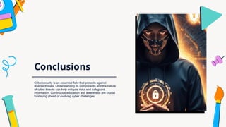 Conclusions
Cybersecurity is an essential field that protects against
diverse threats. Understanding its components and the nature
of cyber threats can help mitigate risks and safeguard
information. Continuous education and awareness are crucial
to staying ahead of evolving cyber challenges.
 