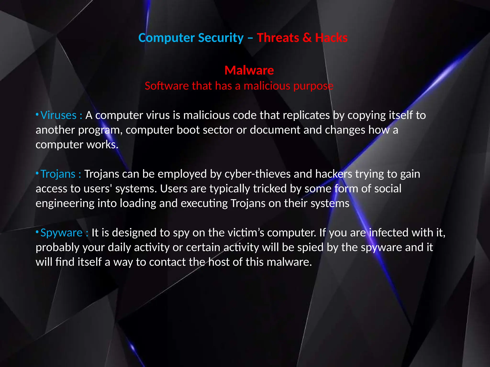 Computer Security – Threats & Hacks
Malware
Software that has a malicious purpose
•Viruses : A computer virus is malicious code that replicates by copying itself to
another program, computer boot sector or document and changes how a
computer works.
•Trojans : Trojans can be employed by cyber-thieves and hackers trying to gain
access to users' systems. Users are typically tricked by some form of social
engineering into loading and executing Trojans on their systems
•Spyware : It is designed to spy on the victim’s computer. If you are infected with it,
probably your daily activity or certain activity will be spied by the spyware and it
will find itself a way to contact the host of this malware.
 