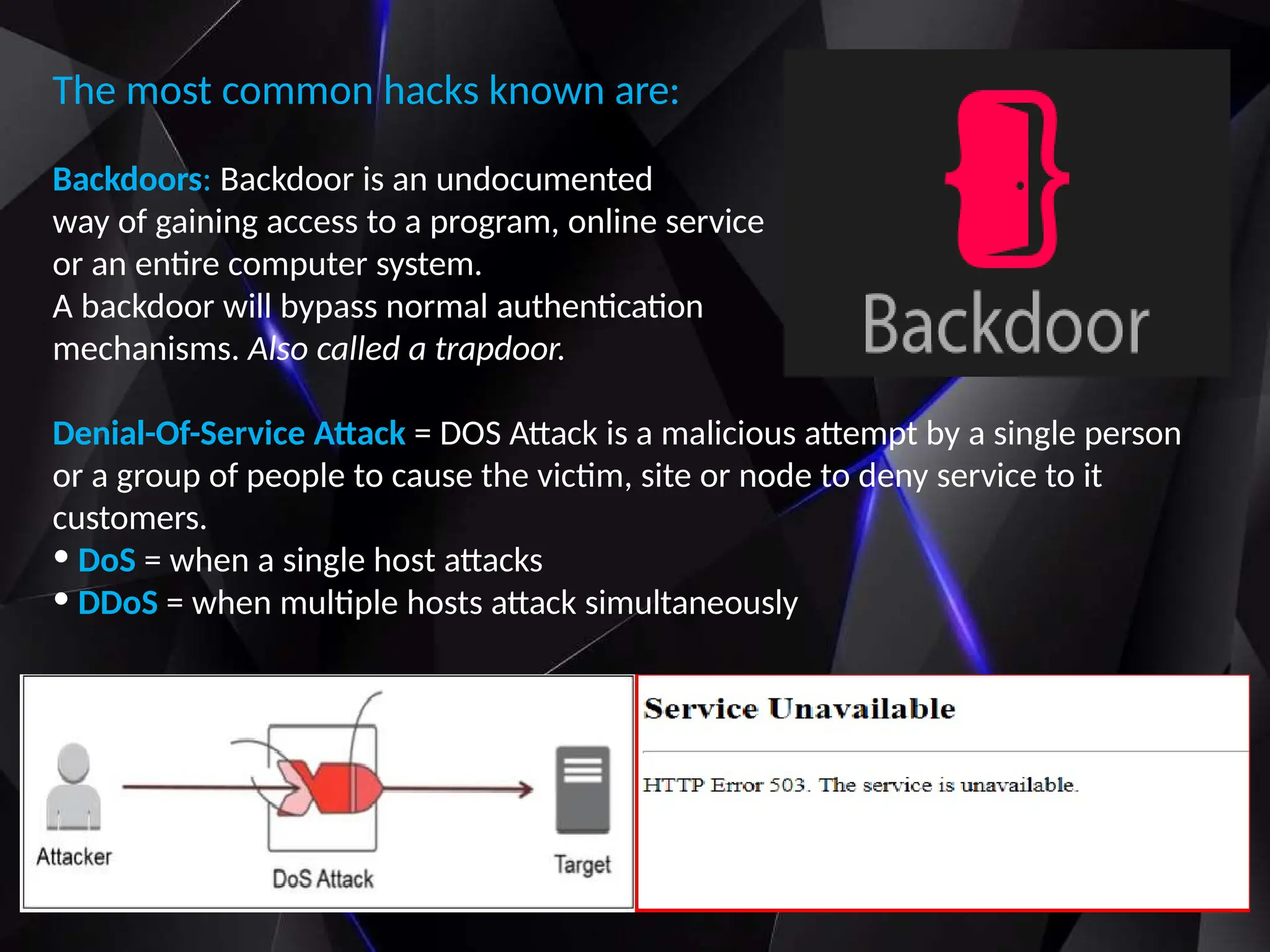 The most common hacks known are:
Backdoors: Backdoor is an undocumented
way of gaining access to a program, online service
or an entire computer system.
A backdoor will bypass normal authentication
mechanisms. Also called a trapdoor.
Denial-Of-Service Attack = DOS Attack is a malicious attempt by a single person
or a group of people to cause the victim, site or node to deny service to it
customers.
• DoS = when a single host attacks
• DDoS = when multiple hosts attack simultaneously
 