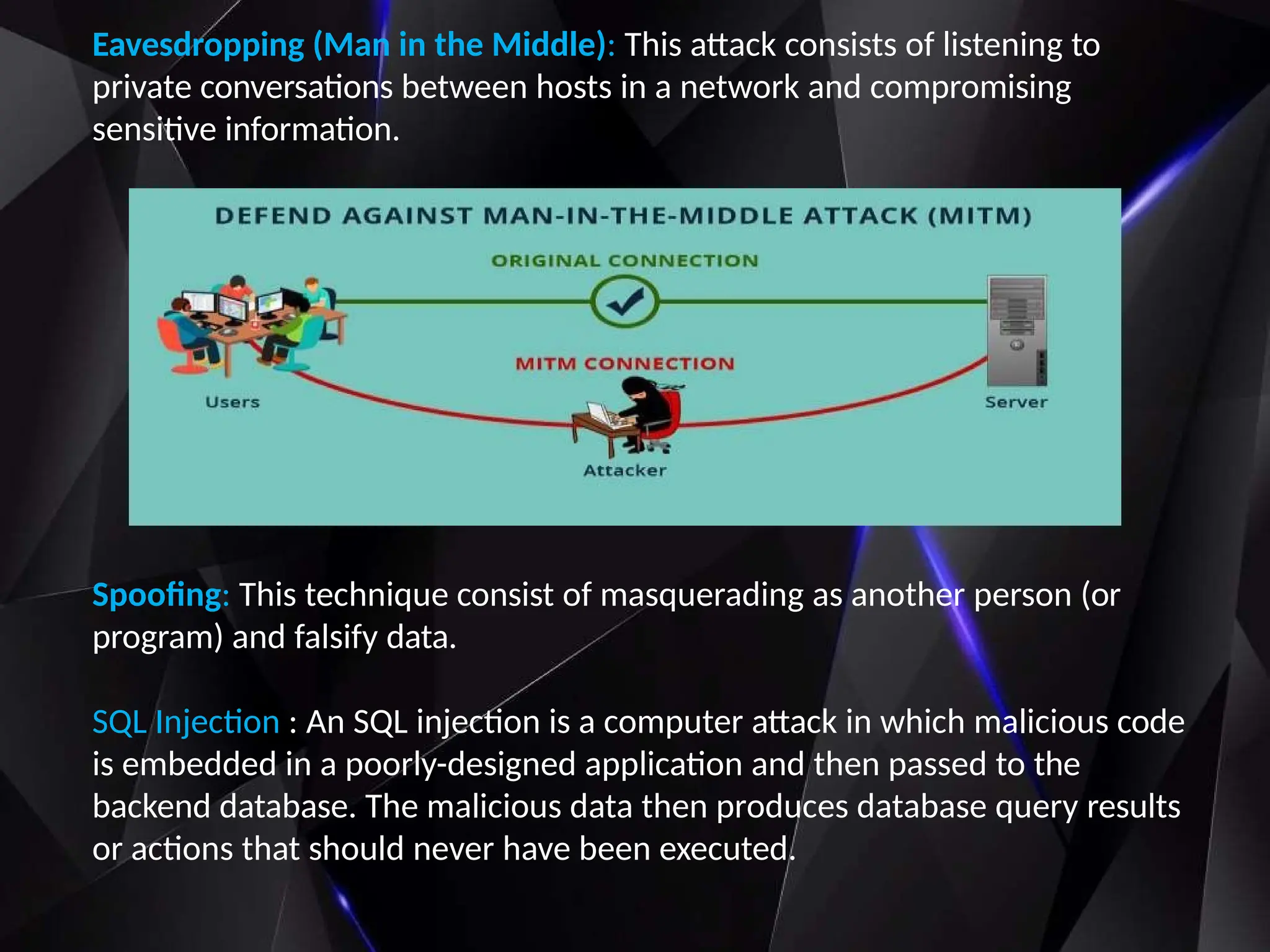 Eavesdropping (Man in the Middle): This attack consists of listening to
private conversations between hosts in a network and compromising
sensitive information.
Spoofing: This technique consist of masquerading as another person (or
program) and falsify data.
SQL Injection : An SQL injection is a computer attack in which malicious code
is embedded in a poorly-designed application and then passed to the
backend database. The malicious data then produces database query results
or actions that should never have been executed.
 