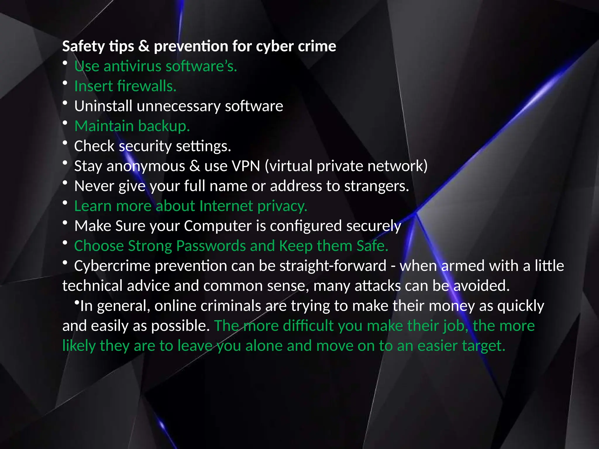 Safety tips & prevention for cyber crime
• Use antivirus software’s.
• Insert firewalls.
• Uninstall unnecessary software
• Maintain backup.
• Check security settings.
• Stay anonymous & use VPN (virtual private network)
• Never give your full name or address to strangers.
• Learn more about Internet privacy.
• Make Sure your Computer is configured securely
• Choose Strong Passwords and Keep them Safe.
• Cybercrime prevention can be straight-forward - when armed with a little
technical advice and common sense, many attacks can be avoided.
•In general, online criminals are trying to make their money as quickly
and easily as possible. The more difficult you make their job, the more
likely they are to leave you alone and move on to an easier target.
 