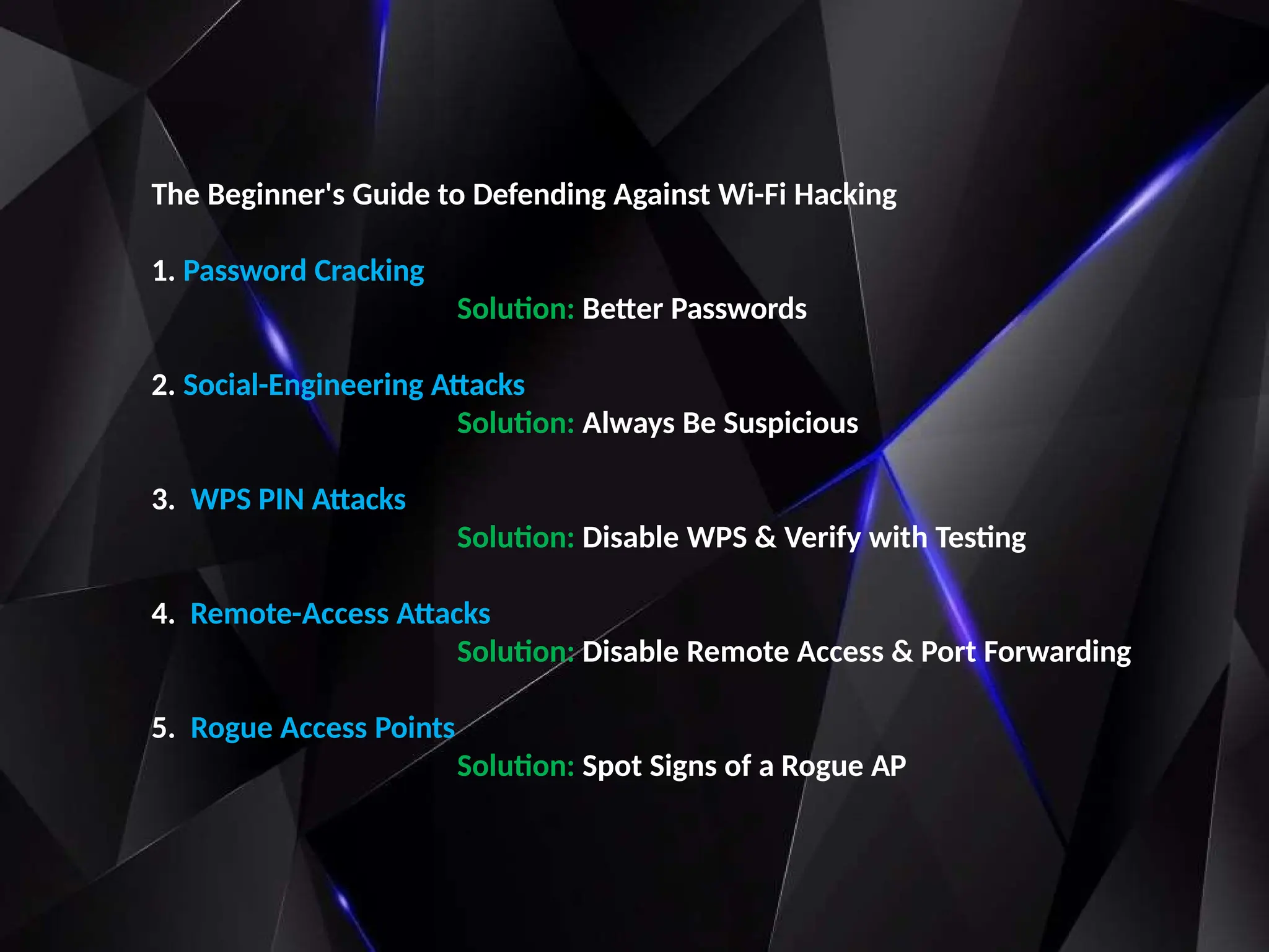 The Beginner's Guide to Defending Against Wi-Fi Hacking
1. Password Cracking
Solution: Better Passwords
2. Social-Engineering Attacks
Solution: Always Be Suspicious
3. WPS PIN Attacks
Solution: Disable WPS & Verify with Testing
4. Remote-Access Attacks
Solution: Disable Remote Access & Port Forwarding
5. Rogue Access Points
Solution: Spot Signs of a Rogue AP
 