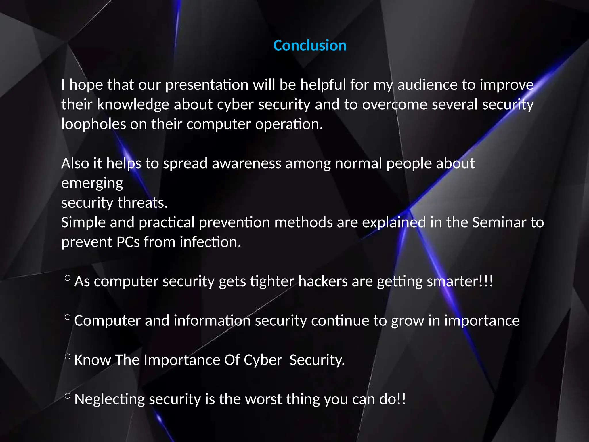 Conclusion
I hope that our presentation will be helpful for my audience to improve
their knowledge about cyber security and to overcome several security
loopholes on their computer operation.
Also it helps to spread awareness among normal people about
emerging
security threats.
Simple and practical prevention methods are explained in the Seminar to
prevent PCs from infection.
◦As computer security gets tighter hackers are getting smarter!!!
◦Computer and information security continue to grow in importance
◦Know The Importance Of Cyber Security.
◦Neglecting security is the worst thing you can do!!
 