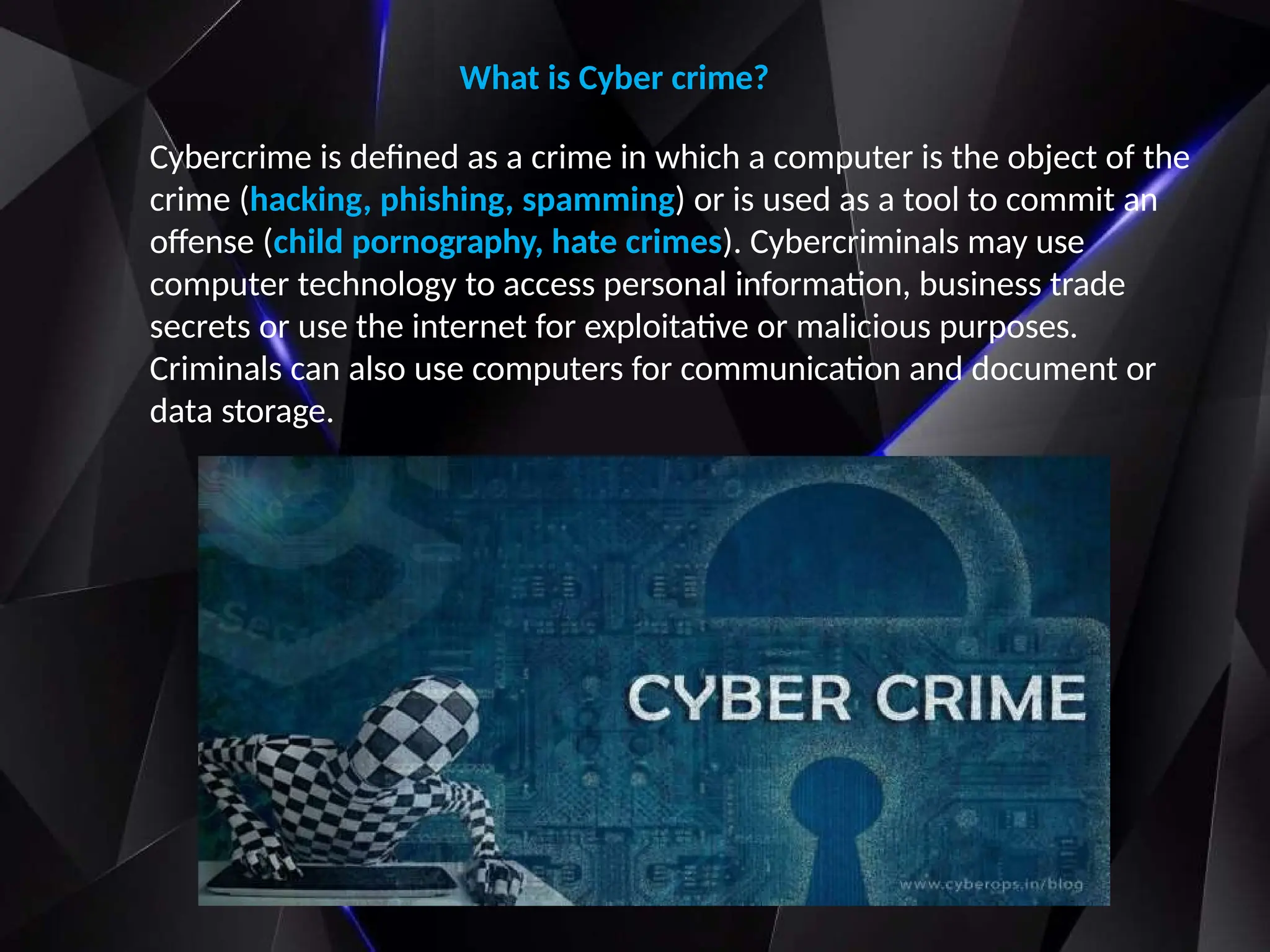 What is Cyber crime?
Cybercrime is defined as a crime in which a computer is the object of the
crime (hacking, phishing, spamming) or is used as a tool to commit an
offense (child pornography, hate crimes). Cybercriminals may use
computer technology to access personal information, business trade
secrets or use the internet for exploitative or malicious purposes.
Criminals can also use computers for communication and document or
data storage.
 