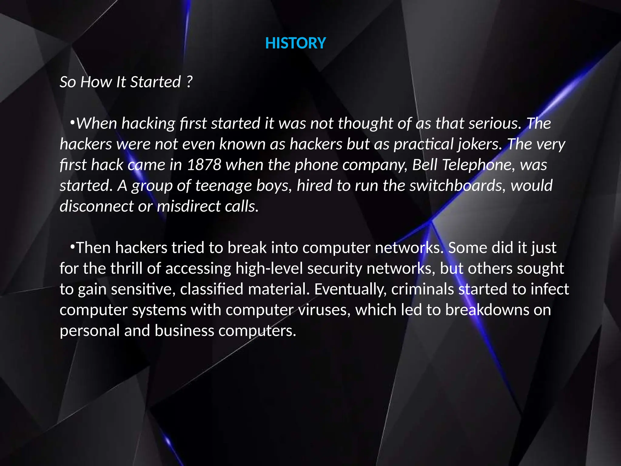 So How It Started ?
•When hacking first started it was not thought of as that serious. The
hackers were not even known as hackers but as practical jokers. The very
first hack came in 1878 when the phone company, Bell Telephone, was
started. A group of teenage boys, hired to run the switchboards, would
disconnect or misdirect calls.
•Then hackers tried to break into computer networks. Some did it just
for the thrill of accessing high-level security networks, but others sought
to gain sensitive, classified material. Eventually, criminals started to infect
computer systems with computer viruses, which led to breakdowns on
personal and business computers.
HISTORY
 