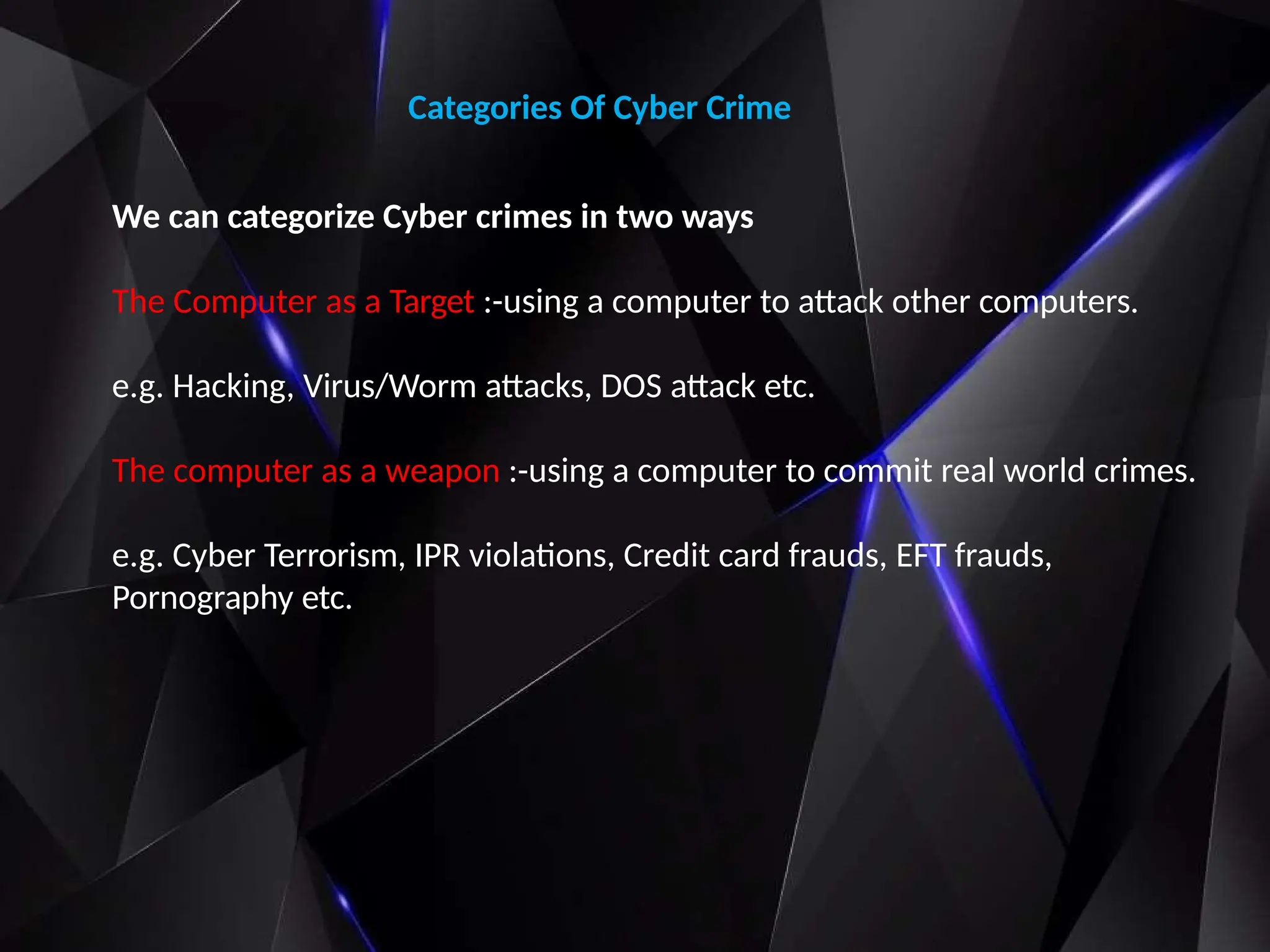 Categories Of Cyber Crime
We can categorize Cyber crimes in two ways
The Computer as a Target :-using a computer to attack other computers.
e.g. Hacking, Virus/Worm attacks, DOS attack etc.
The computer as a weapon :-using a computer to commit real world crimes.
e.g. Cyber Terrorism, IPR violations, Credit card frauds, EFT frauds,
Pornography etc.
 