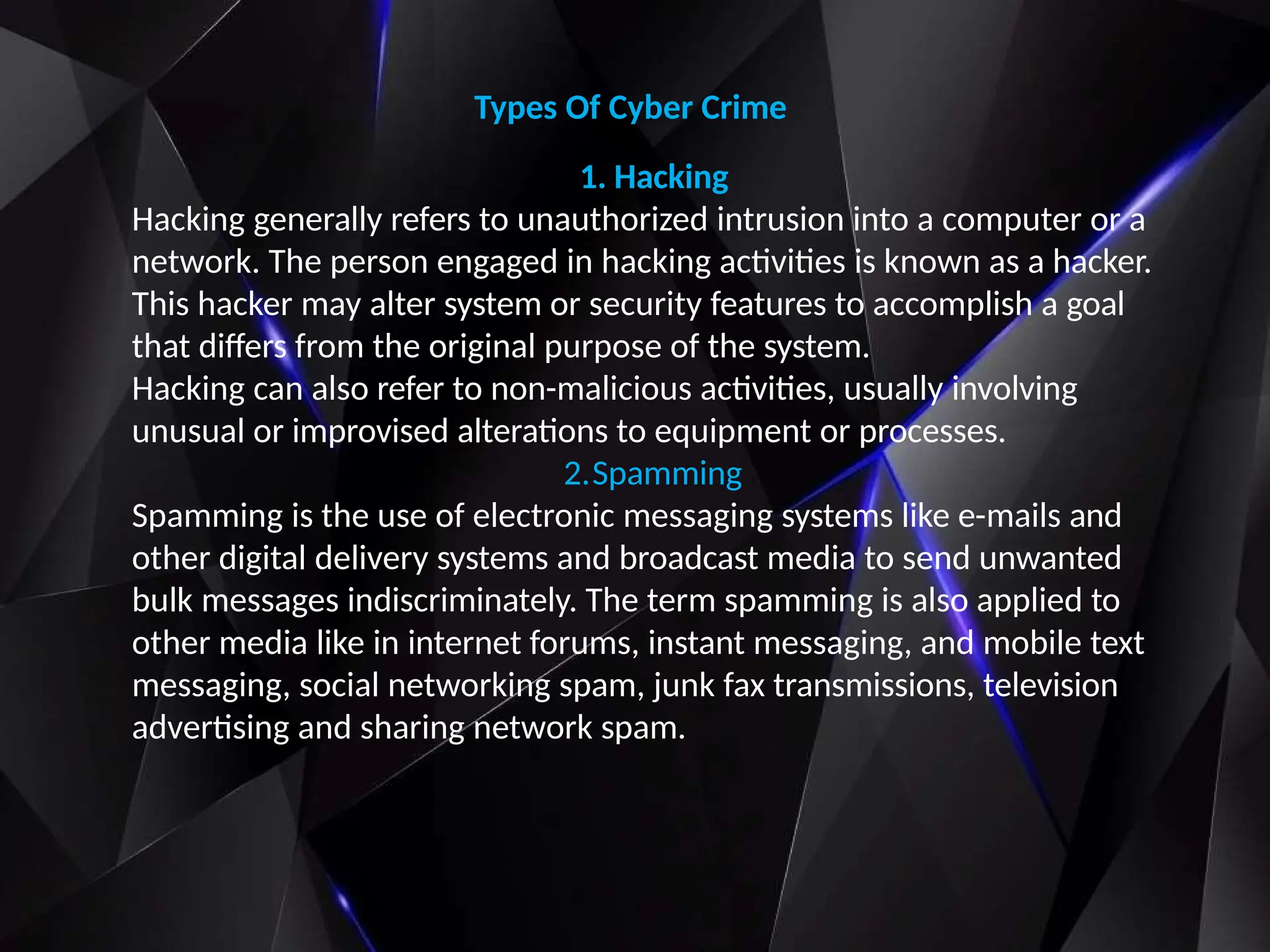 Types Of Cyber Crime
1. Hacking
Hacking generally refers to unauthorized intrusion into a computer or a
network. The person engaged in hacking activities is known as a hacker.
This hacker may alter system or security features to accomplish a goal
that differs from the original purpose of the system.
Hacking can also refer to non-malicious activities, usually involving
unusual or improvised alterations to equipment or processes.
2.Spamming
Spamming is the use of electronic messaging systems like e-mails and
other digital delivery systems and broadcast media to send unwanted
bulk messages indiscriminately. The term spamming is also applied to
other media like in internet forums, instant messaging, and mobile text
messaging, social networking spam, junk fax transmissions, television
advertising and sharing network spam.
 