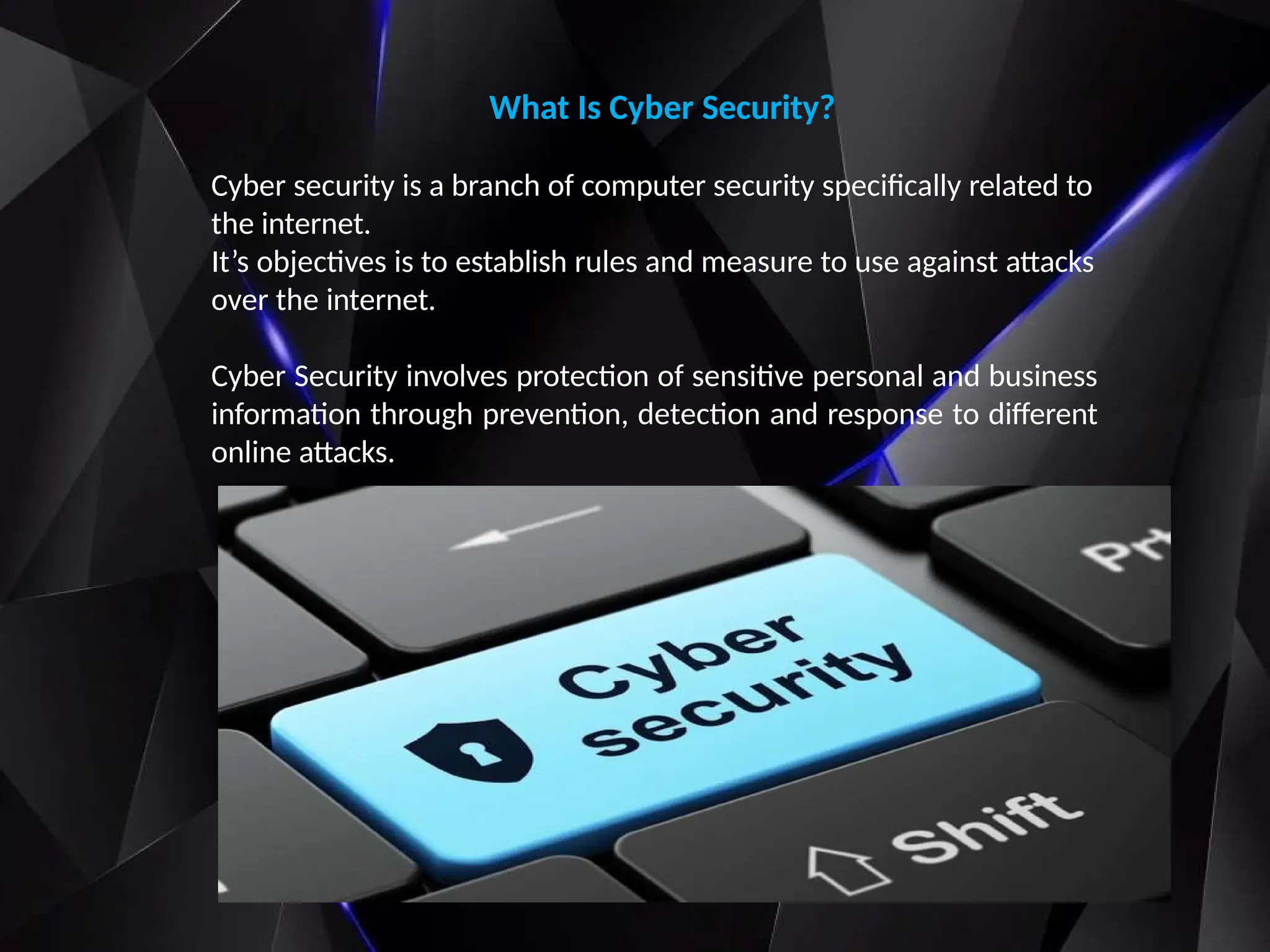 What Is Cyber Security?
Cyber security is a branch of computer security specifically related to
the internet.
It’s objectives is to establish rules and measure to use against attacks
over the internet.
Cyber Security involves protection of sensitive personal and business
information through prevention, detection and response to different
online attacks.
 