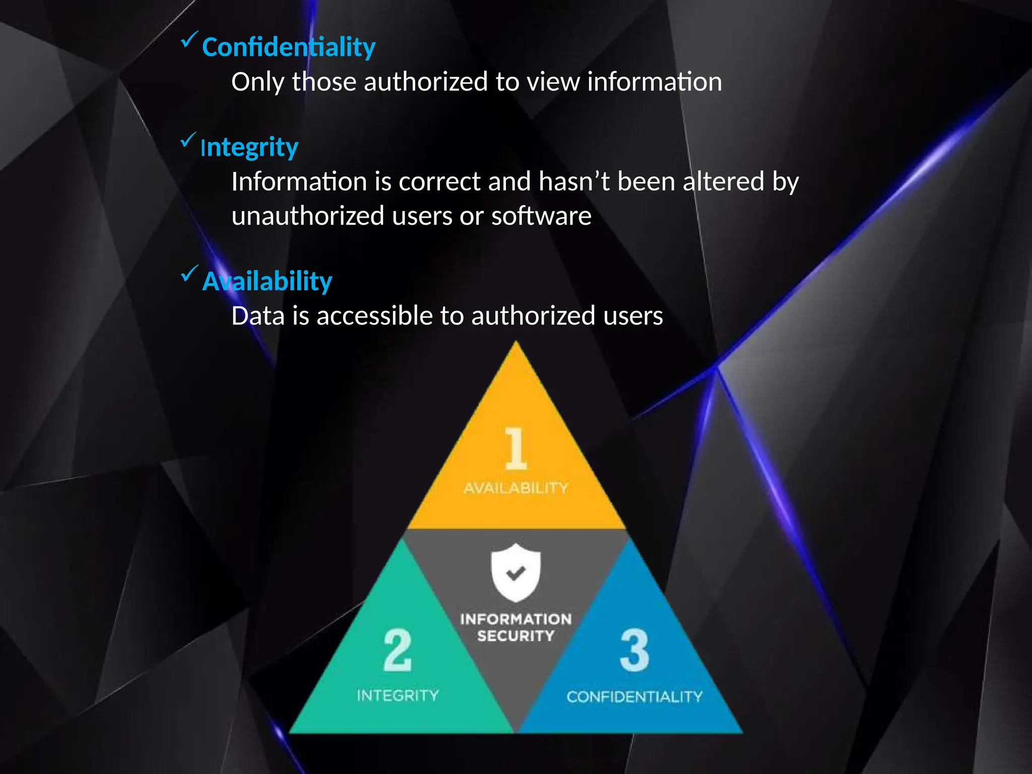 Confidentiality
Only those authorized to view information
Integrity
Information is correct and hasn’t been altered by
unauthorized users or software
Availability
Data is accessible to authorized users
 