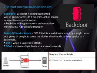 The most common hacks known are:
Backdoors: Backdoor is an undocumented
way of gaining access to a program, online service
or an entire computer system.
A backdoor will bypass normal authentication
mechanisms. Also called a trapdoor.
Denial-Of-Service Attack = DOS Attack is a malicious attempt by a single person
or a group of people to cause the victim, site or node to deny service to it
customers.
• DoS = when a single host attacks
• DDoS = when multiple hosts attack simultaneously
 