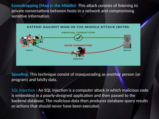 Eavesdropping (Man in the Middle): This attack consists of listening to
private conversations between hosts in a network and compromising
sensitive information.
Spoofing: This technique consist of masquerading as another person (or
program) and falsify data.
SQL Injection : An SQL injection is a computer attack in which malicious code
is embedded in a poorly-designed application and then passed to the
backend database. The malicious data then produces database query results
or actions that should never have been executed.
 