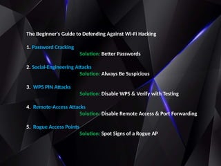 The Beginner's Guide to Defending Against Wi-Fi Hacking
1. Password Cracking
Solution: Better Passwords
2. Social-Engineering Attacks
Solution: Always Be Suspicious
3. WPS PIN Attacks
Solution: Disable WPS & Verify with Testing
4. Remote-Access Attacks
Solution: Disable Remote Access & Port Forwarding
5. Rogue Access Points
Solution: Spot Signs of a Rogue AP
 