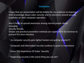 Conclusion
I hope that our presentation will be helpful for my audience to improve
their knowledge about cyber security and to overcome several security
loopholes on their computer operation.
Also it helps to spread awareness among normal people about
emerging
security threats.
Simple and practical prevention methods are explained in the Seminar to
prevent PCs from infection.
◦As computer security gets tighter hackers are getting smarter!!!
◦Computer and information security continue to grow in importance
◦Know The Importance Of Cyber Security.
◦Neglecting security is the worst thing you can do!!
 