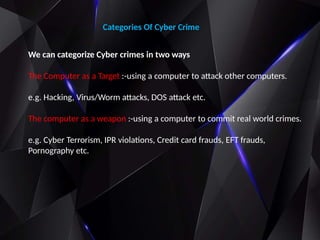 Categories Of Cyber Crime
We can categorize Cyber crimes in two ways
The Computer as a Target :-using a computer to attack other computers.
e.g. Hacking, Virus/Worm attacks, DOS attack etc.
The computer as a weapon :-using a computer to commit real world crimes.
e.g. Cyber Terrorism, IPR violations, Credit card frauds, EFT frauds,
Pornography etc.
 