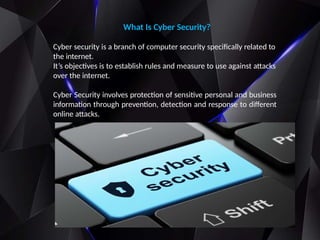 What Is Cyber Security?
Cyber security is a branch of computer security specifically related to
the internet.
It’s objectives is to establish rules and measure to use against attacks
over the internet.
Cyber Security involves protection of sensitive personal and business
information through prevention, detection and response to different
online attacks.
 