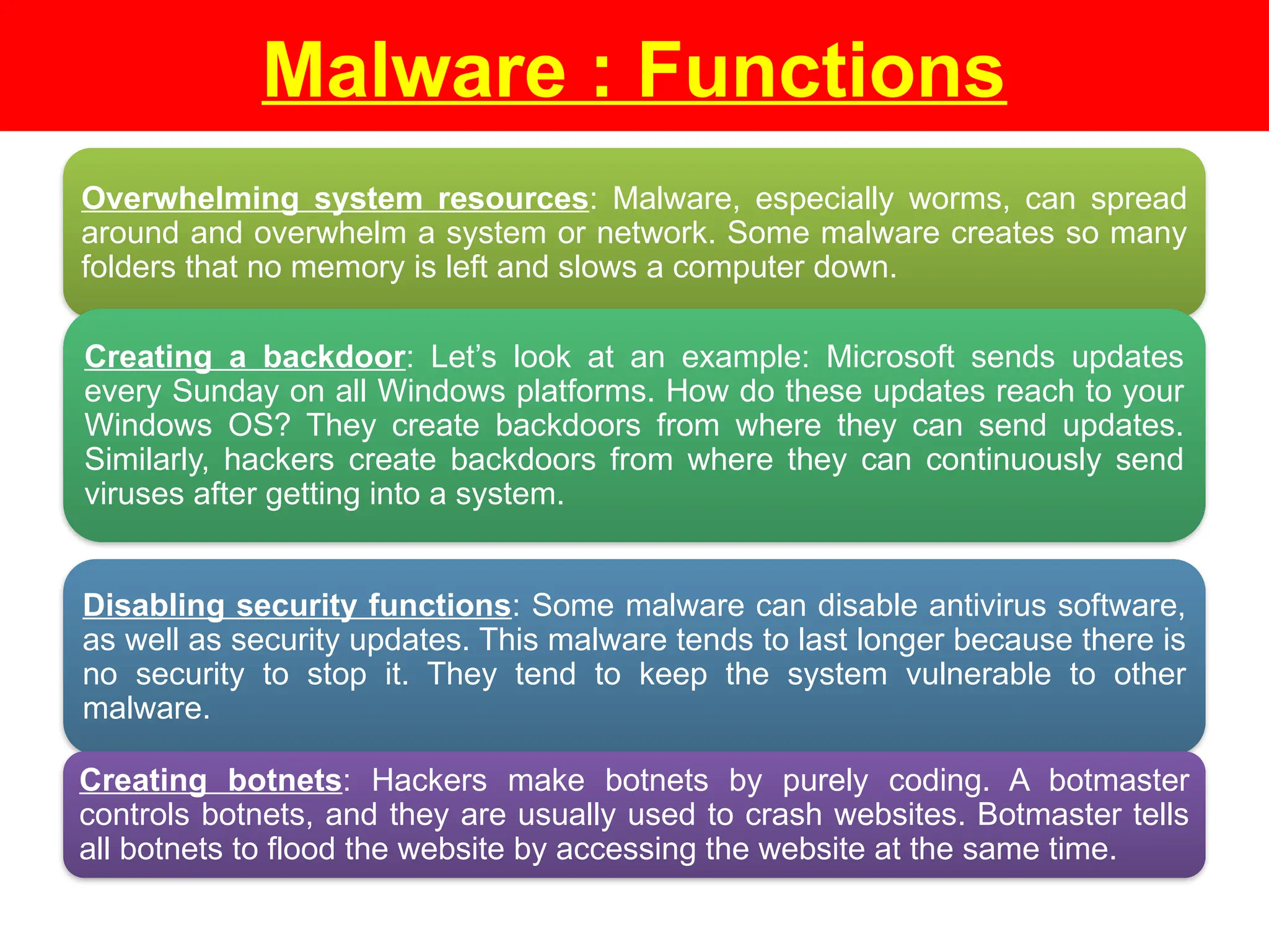 Malware : Functions
Overwhelming system resources: Malware, especially worms, can spread
around and overwhelm a system or network. Some malware creates so many
folders that no memory is left and slows a computer down.
Creating a backdoor: Let’s look at an example: Microsoft sends updates
every Sunday on all Windows platforms. How do these updates reach to your
Windows OS? They create backdoors from where they can send updates.
Similarly, hackers create backdoors from where they can continuously send
viruses after getting into a system.
Disabling security functions: Some malware can disable antivirus software,
as well as security updates. This malware tends to last longer because there is
no security to stop it. They tend to keep the system vulnerable to other
malware.
Creating botnets: Hackers make botnets by purely coding. A botmaster
controls botnets, and they are usually used to crash websites. Botmaster tells
all botnets to flood the website by accessing the website at the same time.
 