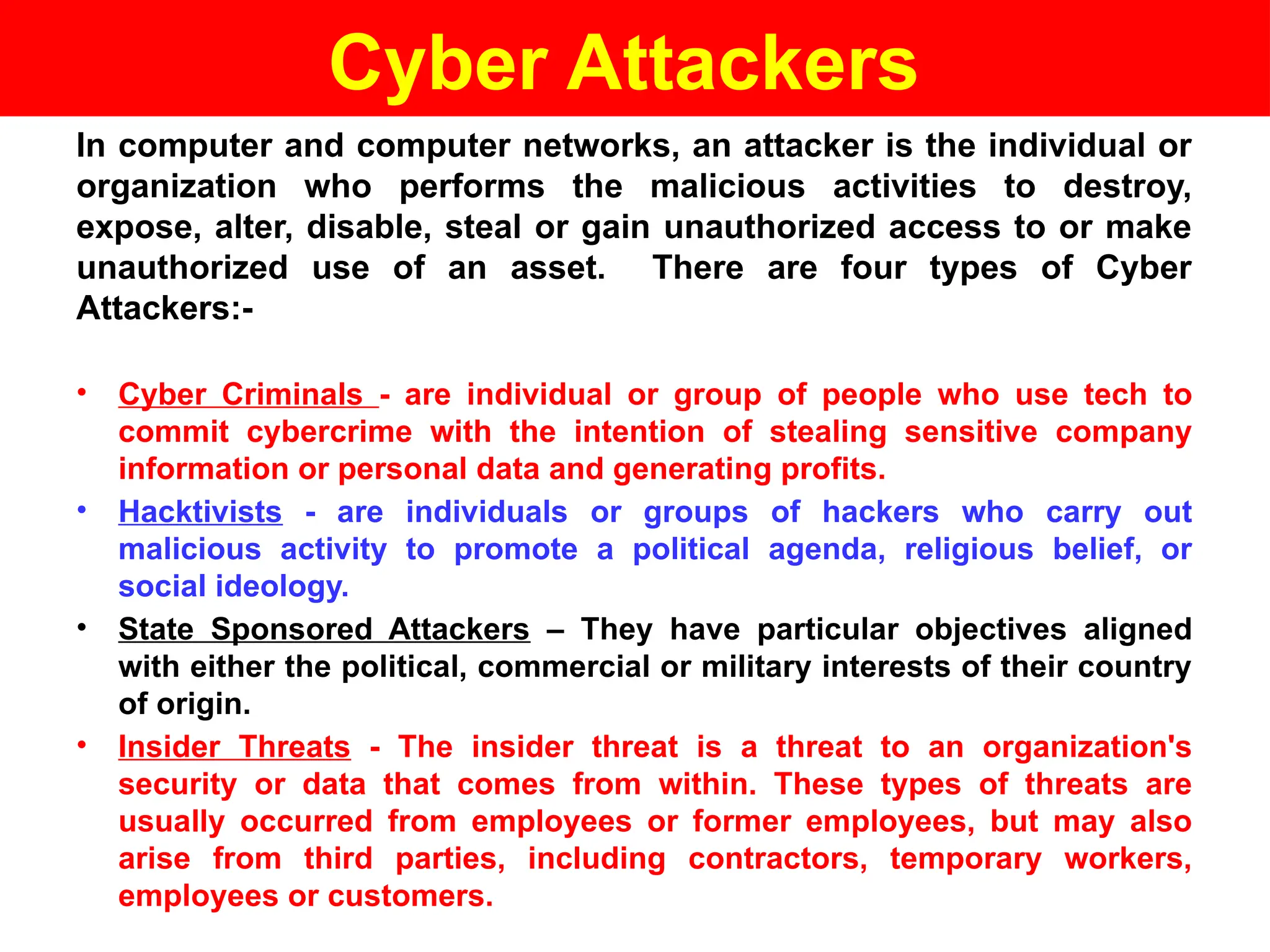 Cyber Attackers
In computer and computer networks, an attacker is the individual or
organization who performs the malicious activities to destroy,
expose, alter, disable, steal or gain unauthorized access to or make
unauthorized use of an asset. There are four types of Cyber
Attackers:-
• Cyber Criminals - are individual or group of people who use tech to
commit cybercrime with the intention of stealing sensitive company
information or personal data and generating profits.
• Hacktivists - are individuals or groups of hackers who carry out
malicious activity to promote a political agenda, religious belief, or
social ideology.
• State Sponsored Attackers – They have particular objectives aligned
with either the political, commercial or military interests of their country
of origin.
• Insider Threats - The insider threat is a threat to an organization's
security or data that comes from within. These types of threats are
usually occurred from employees or former employees, but may also
arise from third parties, including contractors, temporary workers,
employees or customers.
 