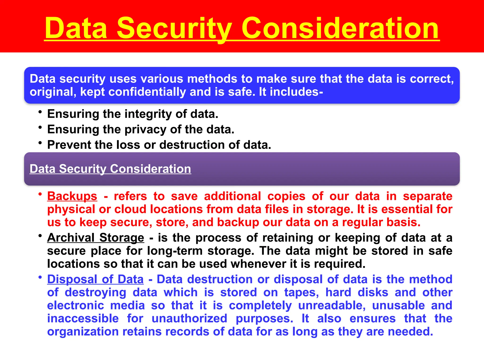 Data Security Consideration
Data security uses various methods to make sure that the data is correct,
original, kept confidentially and is safe. It includes-
• Ensuring the integrity of data.
• Ensuring the privacy of the data.
• Prevent the loss or destruction of data.
Data Security Consideration
• Backups - refers to save additional copies of our data in separate
physical or cloud locations from data files in storage. It is essential for
us to keep secure, store, and backup our data on a regular basis.
• Archival Storage - is the process of retaining or keeping of data at a
secure place for long-term storage. The data might be stored in safe
locations so that it can be used whenever it is required.
• Disposal of Data - Data destruction or disposal of data is the method
of destroying data which is stored on tapes, hard disks and other
electronic media so that it is completely unreadable, unusable and
inaccessible for unauthorized purposes. It also ensures that the
organization retains records of data for as long as they are needed.
 