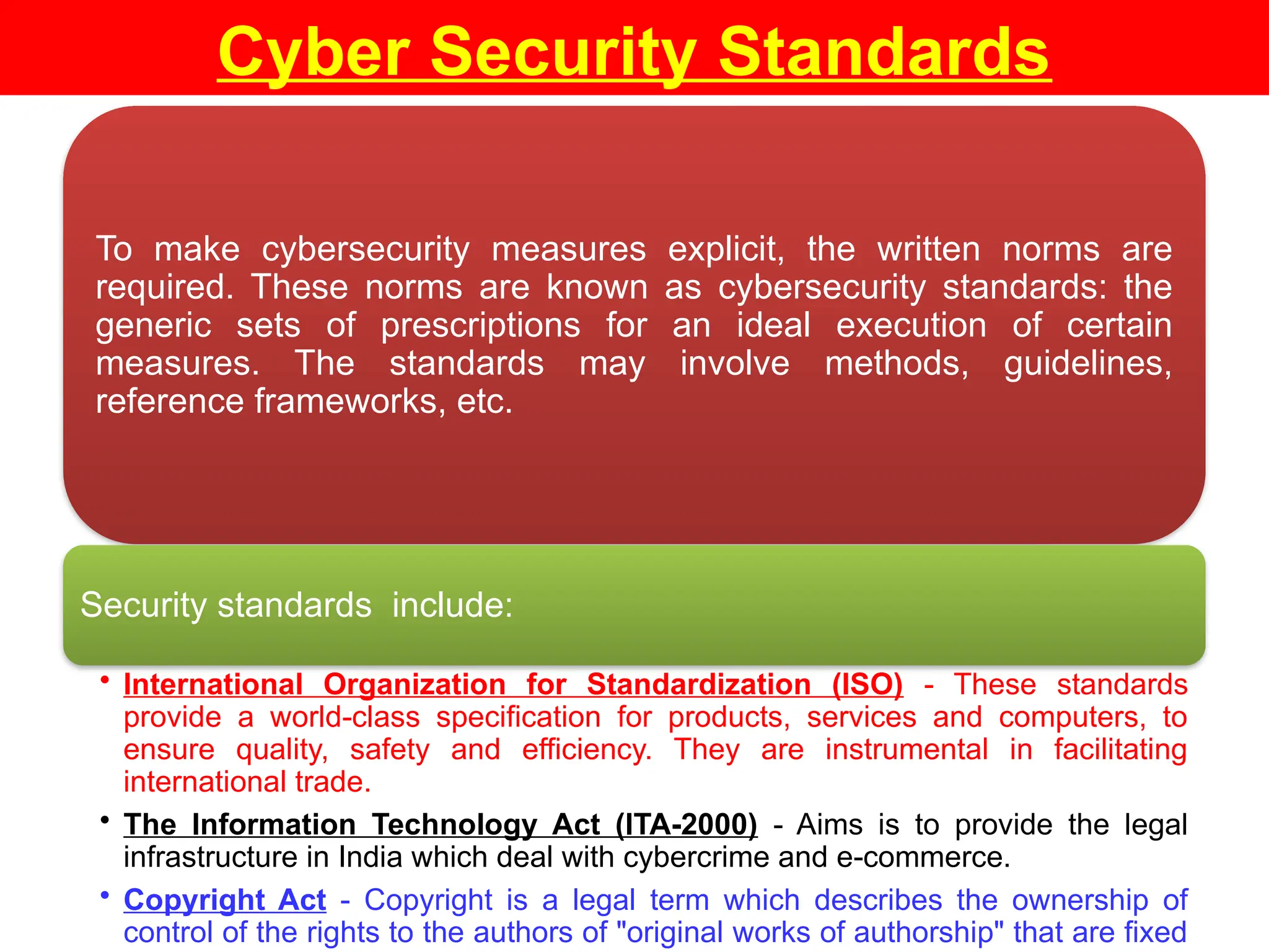 Cyber Security Standards
To make cybersecurity measures explicit, the written norms are
required. These norms are known as cybersecurity standards: the
generic sets of prescriptions for an ideal execution of certain
measures. The standards may involve methods, guidelines,
reference frameworks, etc.
Security standards include:
• International Organization for Standardization (ISO) - These standards
provide a world-class specification for products, services and computers, to
ensure quality, safety and efficiency. They are instrumental in facilitating
international trade.
• The Information Technology Act (ITA-2000) - Aims is to provide the legal
infrastructure in India which deal with cybercrime and e-commerce.
• Copyright Act - Copyright is a legal term which describes the ownership of
control of the rights to the authors of "original works of authorship" that are fixed
 