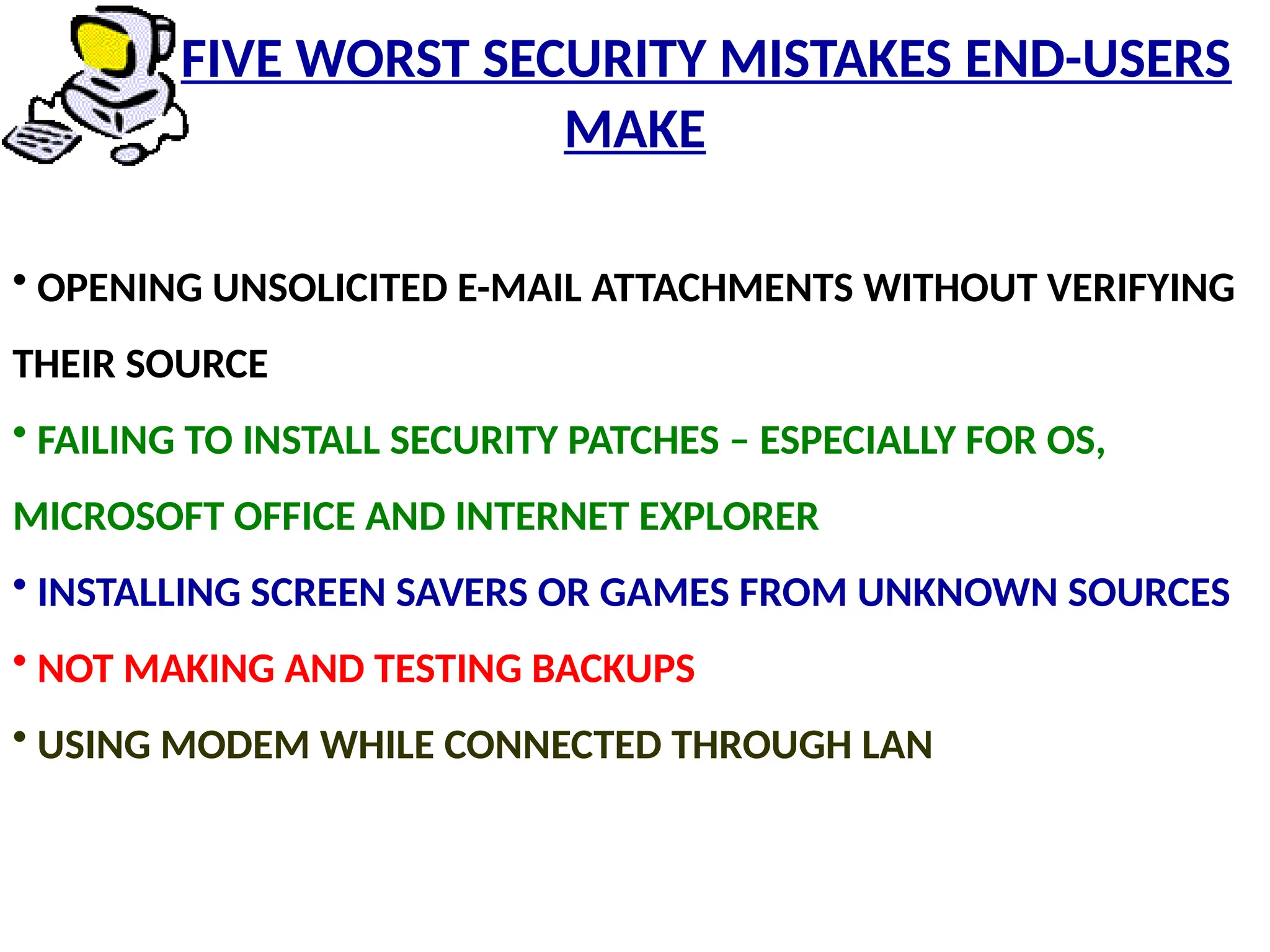 • OPENING UNSOLICITED E-MAIL ATTACHMENTS WITHOUT VERIFYING
THEIR SOURCE
• FAILING TO INSTALL SECURITY PATCHES – ESPECIALLY FOR OS,
MICROSOFT OFFICE AND INTERNET EXPLORER
• INSTALLING SCREEN SAVERS OR GAMES FROM UNKNOWN SOURCES
• NOT MAKING AND TESTING BACKUPS
• USING MODEM WHILE CONNECTED THROUGH LAN
FIVE WORST SECURITY MISTAKES END-USERS
MAKE
 