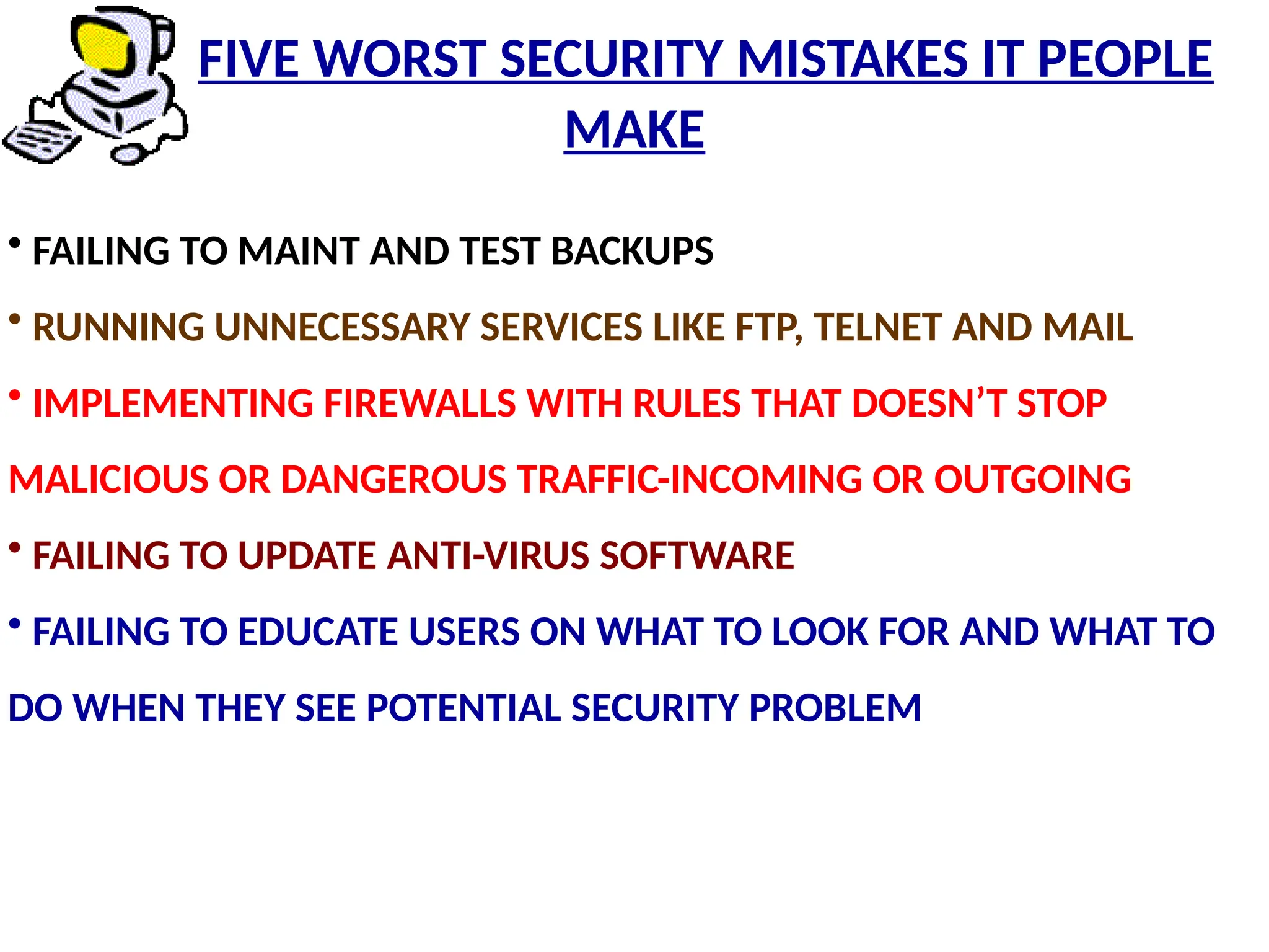 • FAILING TO MAINT AND TEST BACKUPS
• RUNNING UNNECESSARY SERVICES LIKE FTP, TELNET AND MAIL
• IMPLEMENTING FIREWALLS WITH RULES THAT DOESN’T STOP
MALICIOUS OR DANGEROUS TRAFFIC-INCOMING OR OUTGOING
• FAILING TO UPDATE ANTI-VIRUS SOFTWARE
• FAILING TO EDUCATE USERS ON WHAT TO LOOK FOR AND WHAT TO
DO WHEN THEY SEE POTENTIAL SECURITY PROBLEM
FIVE WORST SECURITY MISTAKES IT PEOPLE
MAKE
 