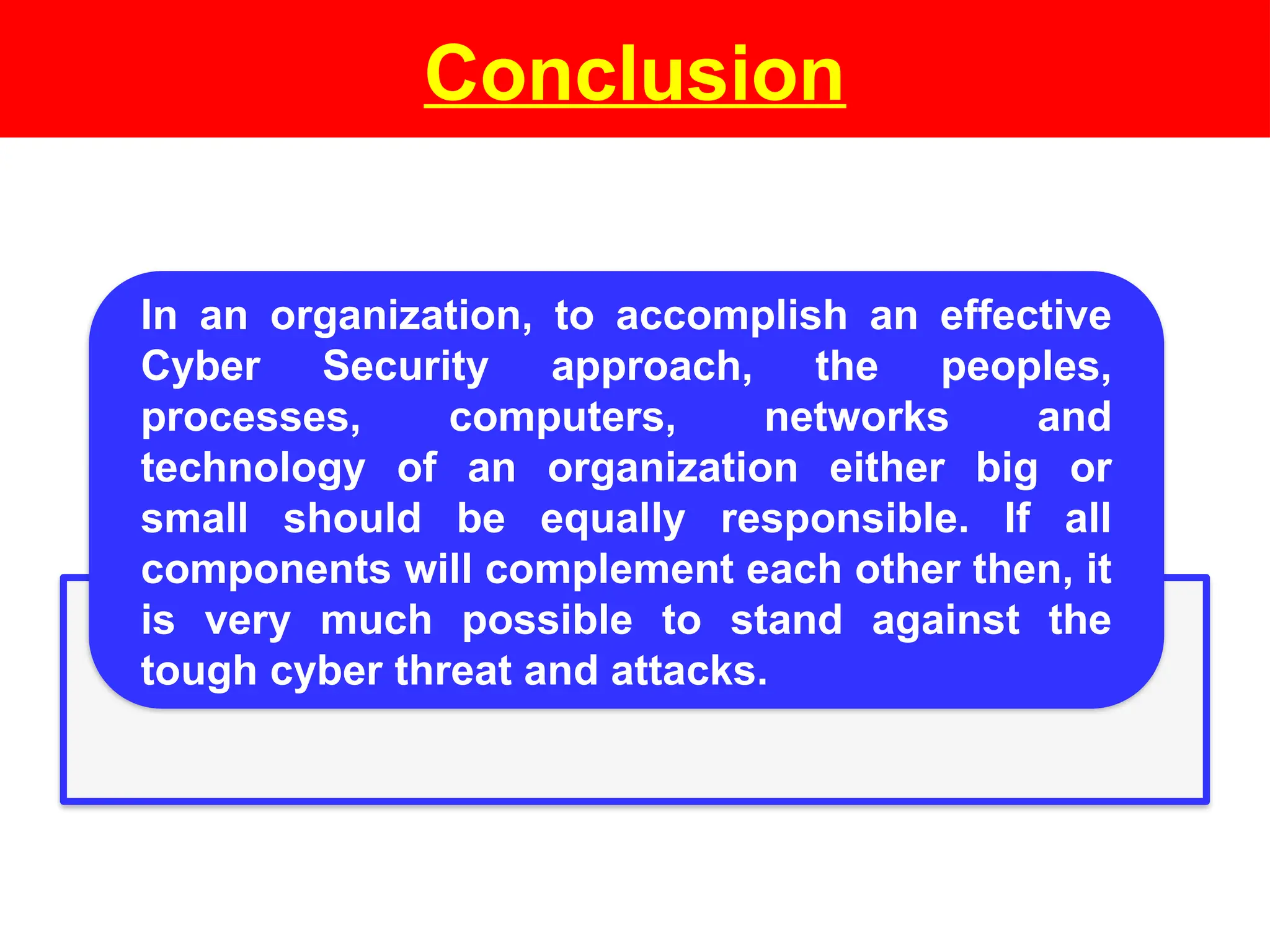 Conclusion
In an organization, to accomplish an effective
Cyber Security approach, the peoples,
processes, computers, networks and
technology of an organization either big or
small should be equally responsible. If all
components will complement each other then, it
is very much possible to stand against the
tough cyber threat and attacks.
 