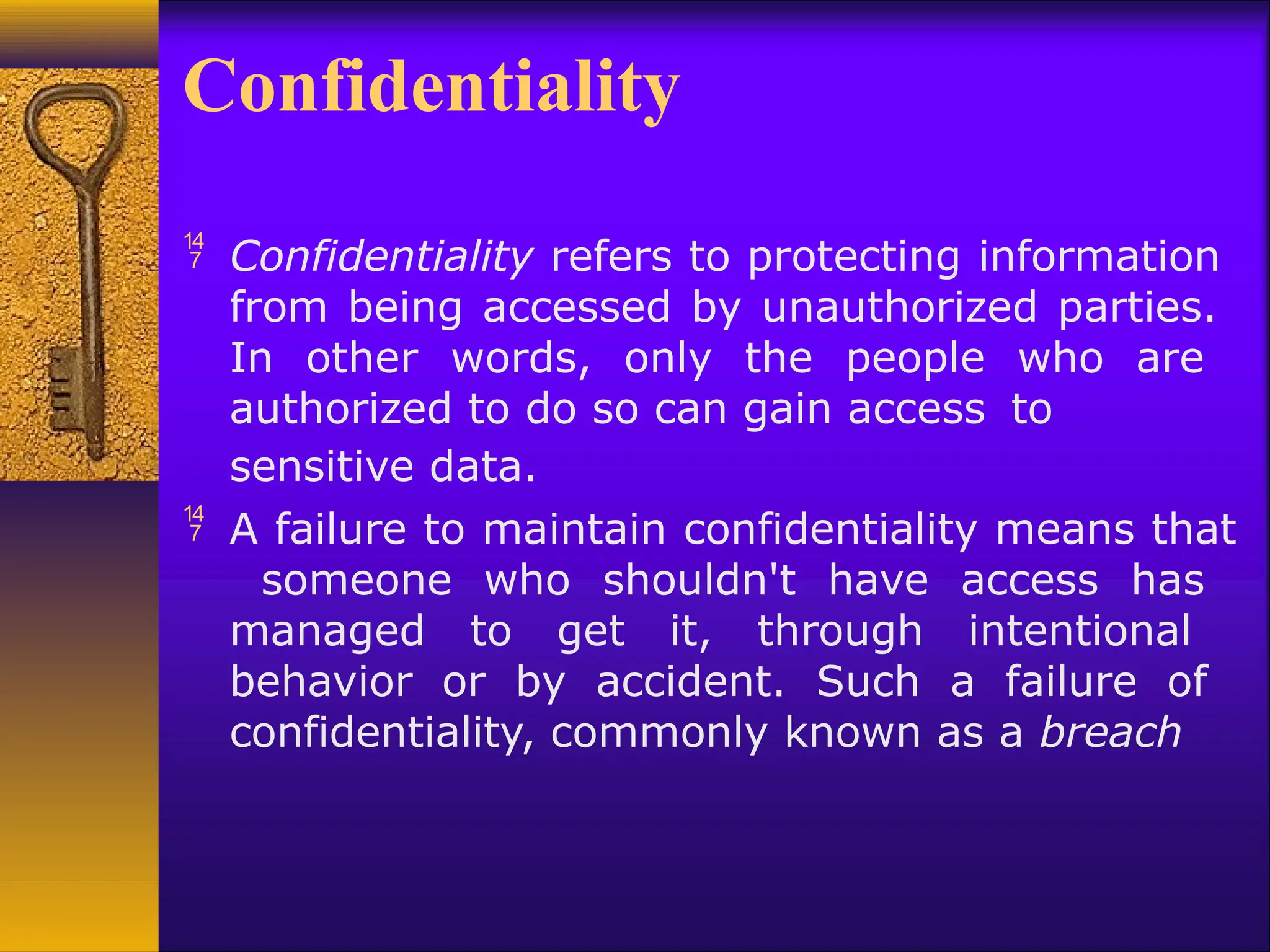 Confidentiality
 Confidentiality refers to protecting information
from being accessed by unauthorized parties.
In other words, only the people who are
authorized to do so can gain access to
sensitive data.
 A failure to maintain confidentiality means that
someone who shouldn't have access has
managed to get it, through intentional
behavior or by accident. Such a failure of
confidentiality, commonly known as a breach
 