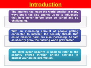 Introduction
The internet has made the world smaller in many
ways but it has also opened us up to influences
that have never before been so varied and so
challenging.
With an increasing amount of people getting
connected to Internet, the security threats that
cause massive harm are also increasing. As fast
as security grew, the hacking world grew faster.
The term cyber security is used to refer to the
security offered through on-line services to
protect your online information.
 