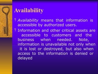 Availability
 Availability means that information is
accessible by authorized users.
 Information and other critical assets are
accessible to customers and the
business when needed. Note,
information is unavailable not only when
it is lost or destroyed, but also when
access to the information is denied or
delayed
 