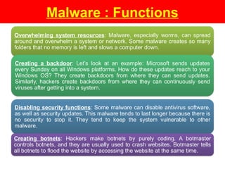 Malware : Functions
Overwhelming system resources: Malware, especially worms, can spread
around and overwhelm a system or network. Some malware creates so many
folders that no memory is left and slows a computer down.
Creating a backdoor: Let’s look at an example: Microsoft sends updates
every Sunday on all Windows platforms. How do these updates reach to your
Windows OS? They create backdoors from where they can send updates.
Similarly, hackers create backdoors from where they can continuously send
viruses after getting into a system.
Disabling security functions: Some malware can disable antivirus software,
as well as security updates. This malware tends to last longer because there is
no security to stop it. They tend to keep the system vulnerable to other
malware.
Creating botnets: Hackers make botnets by purely coding. A botmaster
controls botnets, and they are usually used to crash websites. Botmaster tells
all botnets to flood the website by accessing the website at the same time.
 