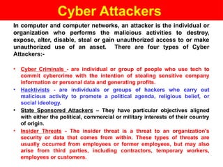 Cyber Attackers
In computer and computer networks, an attacker is the individual or
organization who performs the malicious activities to destroy,
expose, alter, disable, steal or gain unauthorized access to or make
unauthorized use of an asset. There are four types of Cyber
Attackers:-
• Cyber Criminals - are individual or group of people who use tech to
commit cybercrime with the intention of stealing sensitive company
information or personal data and generating profits.
• Hacktivists - are individuals or groups of hackers who carry out
malicious activity to promote a political agenda, religious belief, or
social ideology.
• State Sponsored Attackers – They have particular objectives aligned
with either the political, commercial or military interests of their country
of origin.
• Insider Threats - The insider threat is a threat to an organization's
security or data that comes from within. These types of threats are
usually occurred from employees or former employees, but may also
arise from third parties, including contractors, temporary workers,
employees or customers.
 