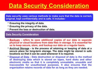 Data Security Consideration
Data security uses various methods to make sure that the data is correct,
original, kept confidentially and is safe. It includes-
• Ensuring the integrity of data.
• Ensuring the privacy of the data.
• Prevent the loss or destruction of data.
Data Security Consideration
• Backups - refers to save additional copies of our data in separate
physical or cloud locations from data files in storage. It is essential for
us to keep secure, store, and backup our data on a regular basis.
• Archival Storage - is the process of retaining or keeping of data at a
secure place for long-term storage. The data might be stored in safe
locations so that it can be used whenever it is required.
• Disposal of Data - Data destruction or disposal of data is the method
of destroying data which is stored on tapes, hard disks and other
electronic media so that it is completely unreadable, unusable and
inaccessible for unauthorized purposes. It also ensures that the
organization retains records of data for as long as they are needed.
 