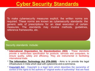Cyber Security Standards
To make cybersecurity measures explicit, the written norms are
required. These norms are known as cybersecurity standards: the
generic sets of prescriptions for an ideal execution of certain
measures. The standards may involve methods, guidelines,
reference frameworks, etc.
Security standards include:
• International Organization for Standardization (ISO) - These standards
provide a world-class specification for products, services and computers, to
ensure quality, safety and efficiency. They are instrumental in facilitating
international trade.
• The Information Technology Act (ITA-2000) - Aims is to provide the legal
infrastructure in India which deal with cybercrime and e-commerce.
• Copyright Act - Copyright is a legal term which describes the ownership of
control of the rights to the authors of "original works of authorship" that are fixed
 