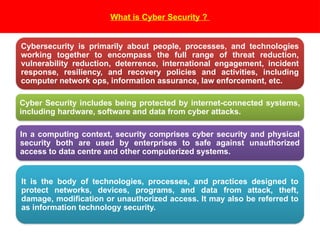 What is Cyber Security ?
Cybersecurity is primarily about people, processes, and technologies
working together to encompass the full range of threat reduction,
vulnerability reduction, deterrence, international engagement, incident
response, resiliency, and recovery policies and activities, including
computer network ops, information assurance, law enforcement, etc.
Cyber Security includes being protected by internet-connected systems,
including hardware, software and data from cyber attacks.
In a computing context, security comprises cyber security and physical
security both are used by enterprises to safe against unauthorized
access to data centre and other computerized systems.
It is the body of technologies, processes, and practices designed to
protect networks, devices, programs, and data from attack, theft,
damage, modification or unauthorized access. It may also be referred to
as information technology security.
 