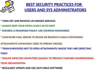 • TURN OFF AND REMOVE UN-NEEDED SERVICES
• ALWAYS KEEP YOUR PATCH LEVELS UP-TO-DATE
• ENFORCE A PASSWORD POLICY. USE COMPLEX PASSWORDS
• CONFIGURE MAIL SERVER TO BLOCK OR REMOVE E-MAILS CONTAINING
ATTACHMENTS COMMONLY USED TO SPREAD VIRUSES
• TRAIN EMPLOYEES NOT TO OPEN ATTACHMENTS UNLESS THEY ARE EXPECTING
THEM
• ISOLATE INFECTED COMPUTERS QUICKLY TO PREVENT FURTHER COMPROMISING
YOUR ORGANISATION
• REGULARLY UPDATE AND USE ANTI-VIRUS SOFTWARE
BEST SECURITY PRACTICES FOR
USERS AND SYS ADMINISTRATORS
 