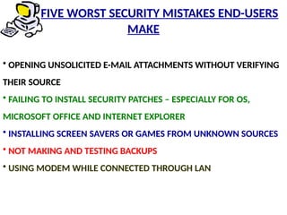 • OPENING UNSOLICITED E-MAIL ATTACHMENTS WITHOUT VERIFYING
THEIR SOURCE
• FAILING TO INSTALL SECURITY PATCHES – ESPECIALLY FOR OS,
MICROSOFT OFFICE AND INTERNET EXPLORER
• INSTALLING SCREEN SAVERS OR GAMES FROM UNKNOWN SOURCES
• NOT MAKING AND TESTING BACKUPS
• USING MODEM WHILE CONNECTED THROUGH LAN
FIVE WORST SECURITY MISTAKES END-USERS
MAKE
 