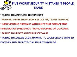 • FAILING TO MAINT AND TEST BACKUPS
• RUNNING UNNECESSARY SERVICES LIKE FTP, TELNET AND MAIL
• IMPLEMENTING FIREWALLS WITH RULES THAT DOESN’T STOP
MALICIOUS OR DANGEROUS TRAFFIC-INCOMING OR OUTGOING
• FAILING TO UPDATE ANTI-VIRUS SOFTWARE
• FAILING TO EDUCATE USERS ON WHAT TO LOOK FOR AND WHAT TO
DO WHEN THEY SEE POTENTIAL SECURITY PROBLEM
FIVE WORST SECURITY MISTAKES IT PEOPLE
MAKE
 