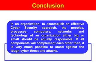 Conclusion
In an organization, to accomplish an effective
Cyber Security approach, the peoples,
processes, computers, networks and
technology of an organization either big or
small should be equally responsible. If all
components will complement each other then, it
is very much possible to stand against the
tough cyber threat and attacks.
 