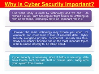 Why is Cyber Security Important?
Our world today is ruled by technology and we can’t do
without it at all. From booking our flight tickets, to catching up
with an old friend, technology plays an important role in it.
However, the same technology may expose you when it’s
vulnerable and could lead to loss of essential data. Cyber
security, alongside physical commercial security has thus,
slowly and steadily, become one of the most important topics
in the business industry to be talked about.
Cyber security is necessary since it helps in securing data
from threats such as data theft or misuse, also safeguards
your system from viruses.
•
•
 