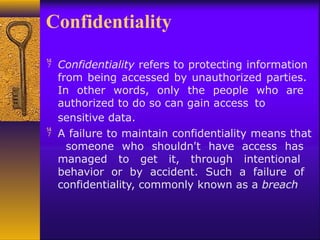 Confidentiality
 Confidentiality refers to protecting information
from being accessed by unauthorized parties.
In other words, only the people who are
authorized to do so can gain access to
sensitive data.
 A failure to maintain confidentiality means that
someone who shouldn't have access has
managed to get it, through intentional
behavior or by accident. Such a failure of
confidentiality, commonly known as a breach
 