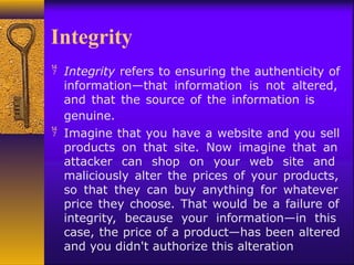 Integrity
 Integrity refers to ensuring the authenticity of
information—that information is not altered,
and that the source of the information is
genuine.
 Imagine that you have a website and you sell
products on that site. Now imagine that an
attacker can shop on your web site and
maliciously alter the prices of your products,
so that they can buy anything for whatever
price they choose. That would be a failure of
integrity, because your information—in this
case, the price of a product—has been altered
and you didn't authorize this alteration
 
