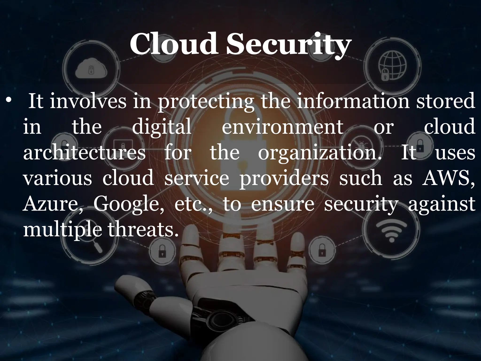 Cloud Security
• It involves in protecting the information stored
in the digital environment or cloud
architectures for the organization. It uses
various cloud service providers such as AWS,
Azure, Google, etc., to ensure security against
multiple threats.
 