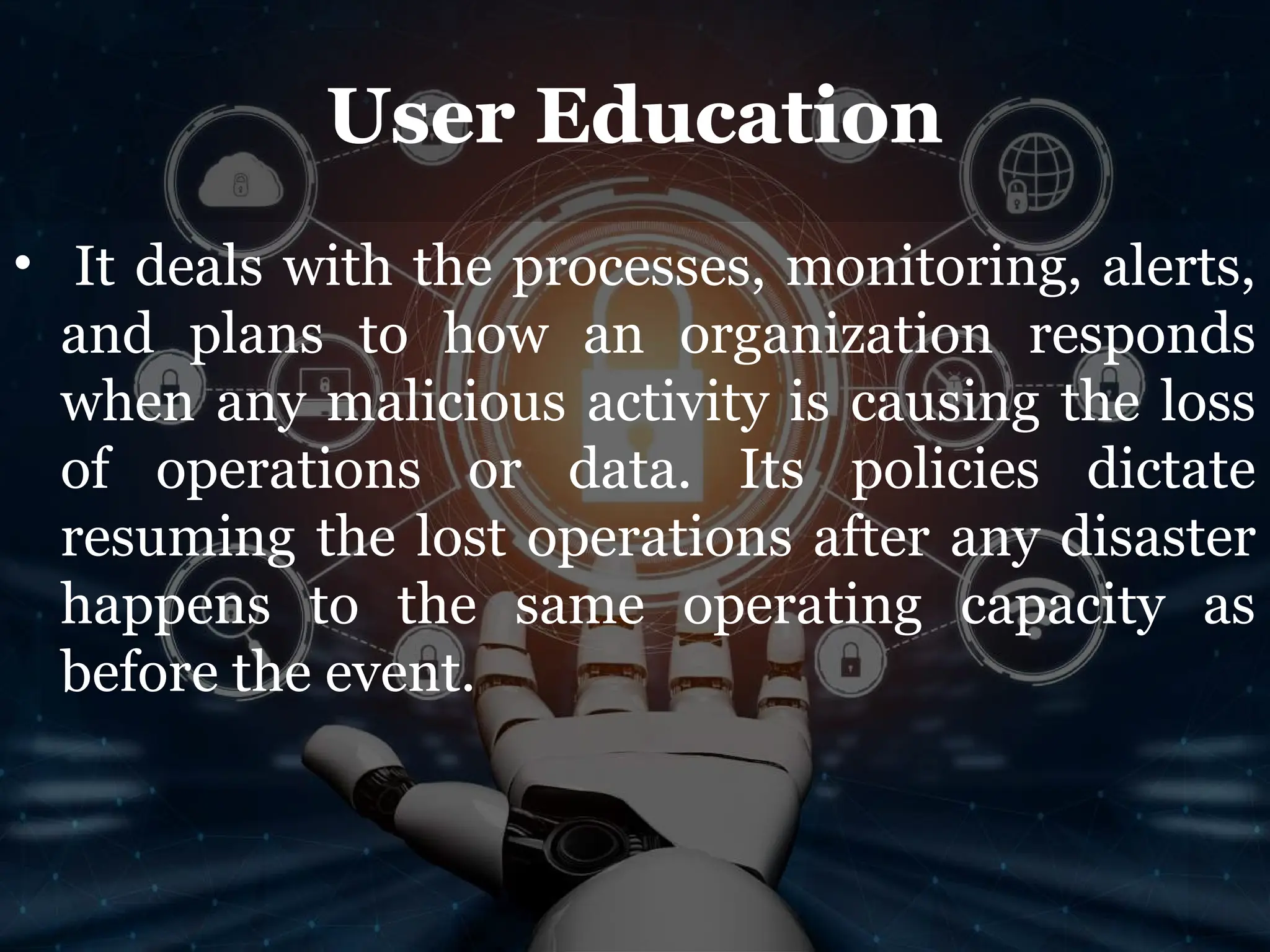 User Education
• It deals with the processes, monitoring, alerts,
and plans to how an organization responds
when any malicious activity is causing the loss
of operations or data. Its policies dictate
resuming the lost operations after any disaster
happens to the same operating capacity as
before the event.
 