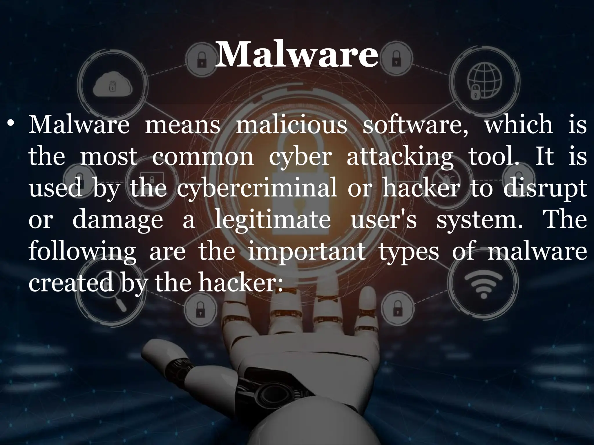 Malware
• Malware means malicious software, which is
the most common cyber attacking tool. It is
used by the cybercriminal or hacker to disrupt
or damage a legitimate user's system. The
following are the important types of malware
created by the hacker:
 