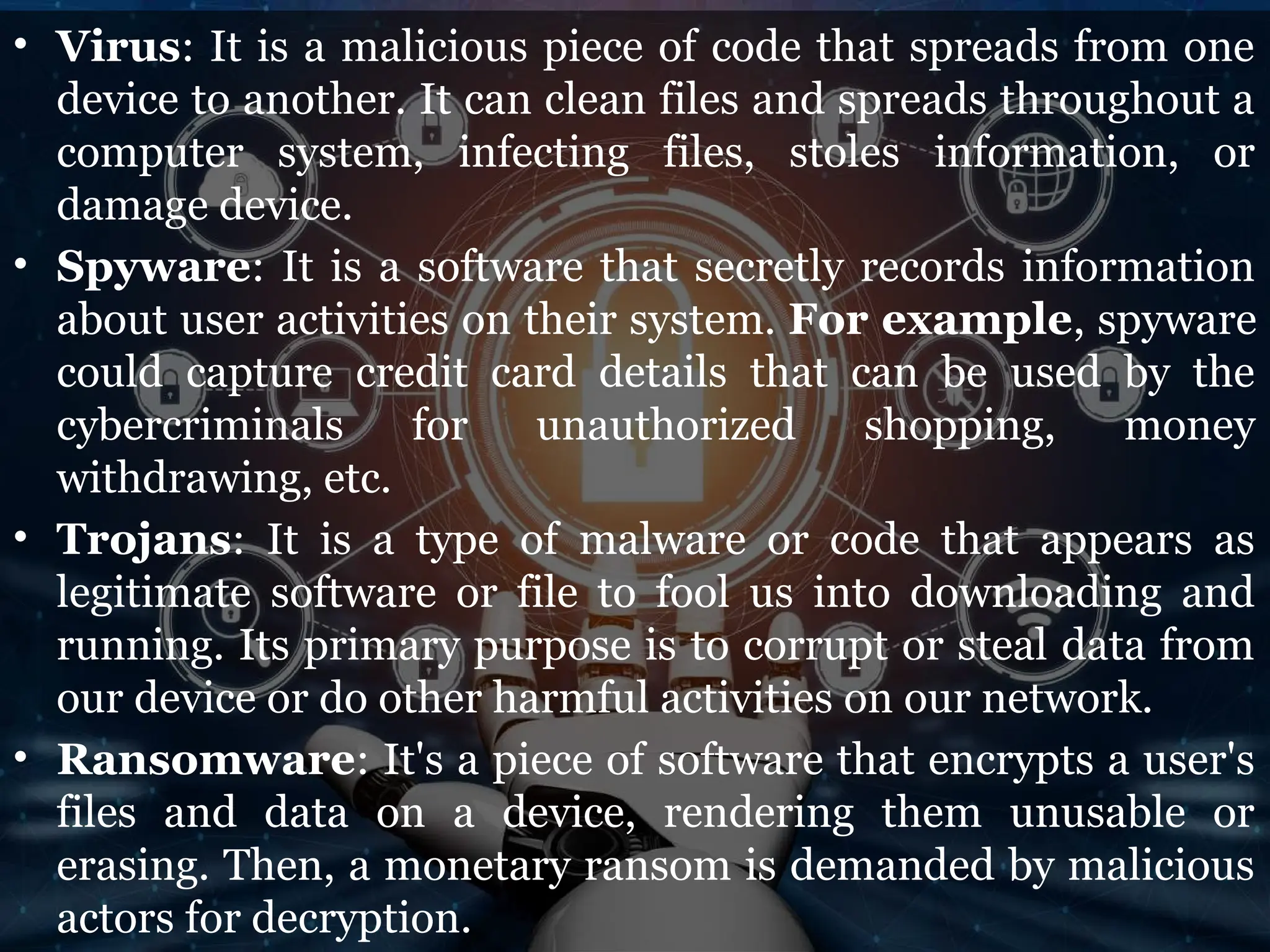• Virus: It is a malicious piece of code that spreads from one
device to another. It can clean files and spreads throughout a
computer system, infecting files, stoles information, or
damage device.
• Spyware: It is a software that secretly records information
about user activities on their system. For example, spyware
could capture credit card details that can be used by the
cybercriminals for unauthorized shopping, money
withdrawing, etc.
• Trojans: It is a type of malware or code that appears as
legitimate software or file to fool us into downloading and
running. Its primary purpose is to corrupt or steal data from
our device or do other harmful activities on our network.
• Ransomware: It's a piece of software that encrypts a user's
files and data on a device, rendering them unusable or
erasing. Then, a monetary ransom is demanded by malicious
actors for decryption.
 